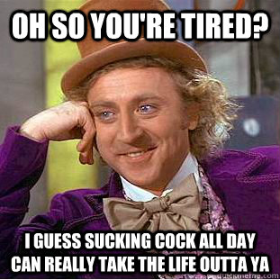 Oh so you're tired? I guess sucking cock all day can really take the life outta ya  Condescending Wonka