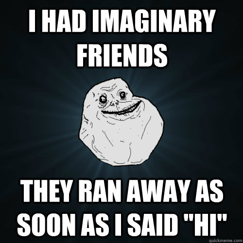 I had imaginary friends they ran away as soon as I said 