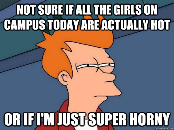 Not sure if all the girls on campus today are actually hot or if I'm just super horny  Futurama Fry