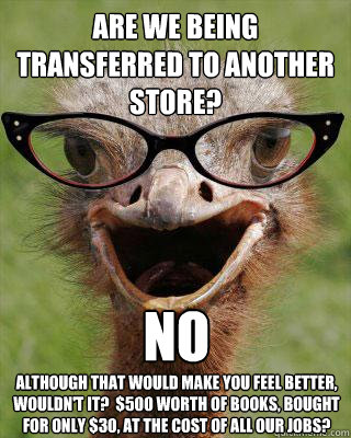 Are we being transferred to another store? no Although that would make you feel better, wouldn't it?  $500 worth of books, bought for only $30, at the cost of all our jobs?  Judgmental Bookseller Ostrich