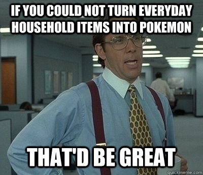 if you could not turn everyday household items into pokemon That'd be great  Bill lumberg