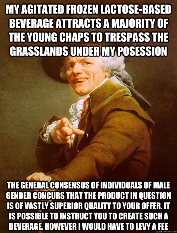 My agitated frozen lactose-based beverage attracts a majority of the young chaps to trespass the grasslands under my posession the general consensus of individuals of male gender concurs that the product in question is of vastly superior quality to your o - My agitated frozen lactose-based beverage attracts a majority of the young chaps to trespass the grasslands under my posession the general consensus of individuals of male gender concurs that the product in question is of vastly superior quality to your o  Joseph Ducreux