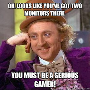 Oh, looks like you've got two monitors there. You must be a serious gamer!  willy wonka