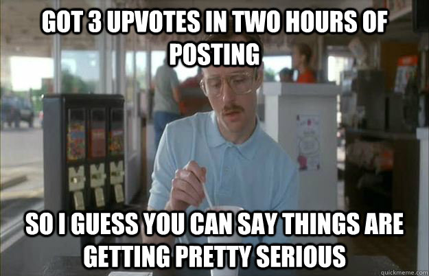 Got 3 upvotes in two hours of posting So I guess you can say things are getting pretty serious  Things are getting pretty serious