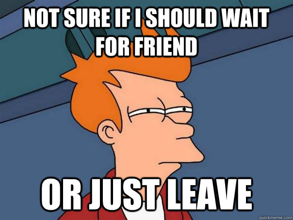 Not sure if I should wait for friend Or just leave  Futurama Fry