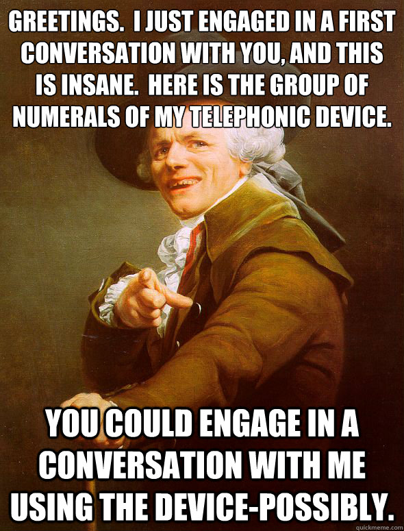 Greetings.  I just engaged in a first conversation with you, and this is insane.  Here is the group of 
numerals of my telephonic device.   You could engage in a conversation with me using the device-possibly.    Joseph Ducreux