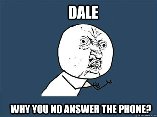 dale  Why you no answer the phone?  Why you no