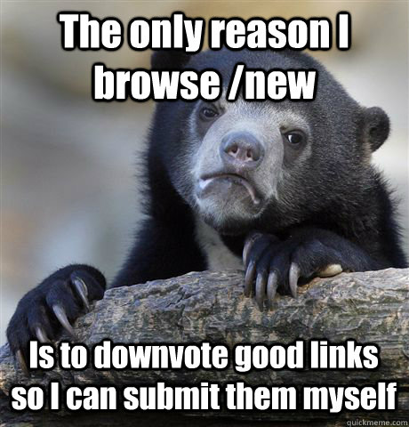 The only reason I browse /new Is to downvote good links so I can submit them myself  Confession Bear