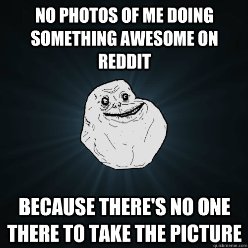 no photos of me doing something awesome on Reddit because there's no one there to take the picture  Forever Alone