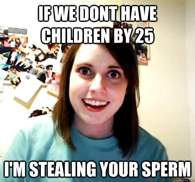 if we dont have children by 25 i'm stealing your sperm  Overly Attached Girlfriend