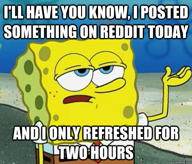 I'll have you know, I posted something on reddit today And I only refreshed for two hours  Tough Spongebob