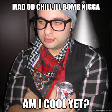 MAD OD CHILL ILL BOMB NIGGA  Am i cool yet?  Oblivious Hipster