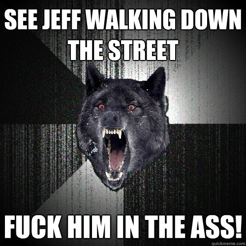 see jeff walking down the street FUCK HIM IN THE ASS!  Insanity Wolf