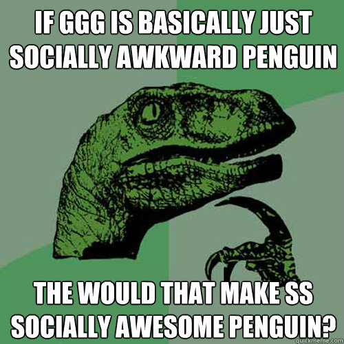 If GGG is basically just socially awkward penguin The would that make SS socially awesome penguin?  Philosoraptor