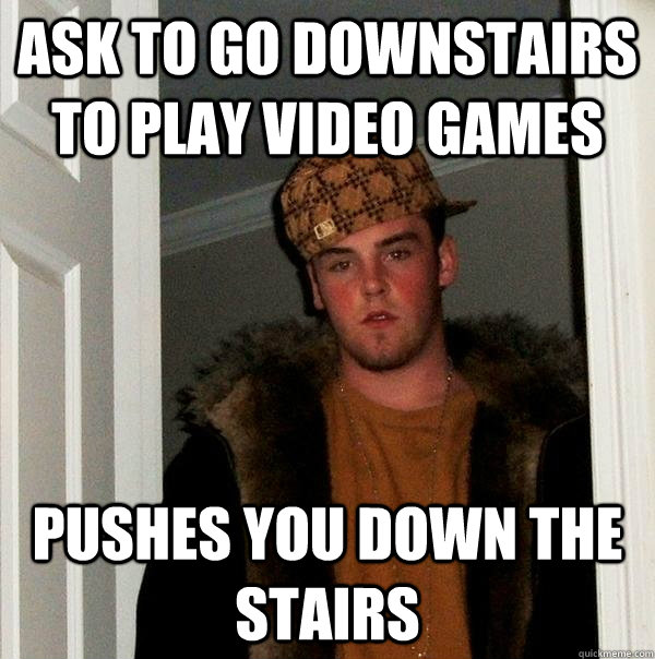 Ask to go downstairs to play video games Pushes you down the stairs  Scumbag Steve