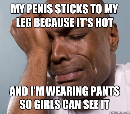 My penis sticks to my leg because it's hot And i'm wearing pants so girls can see it  First World Guy Problems