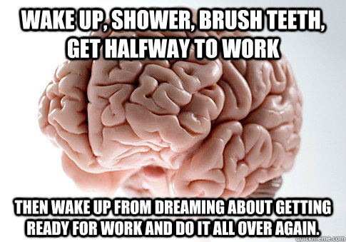 Wake up, shower, brush teeth, get halfway to work Then wake up from dreaming about getting ready for work and do it all over again. - Wake up, shower, brush teeth, get halfway to work Then wake up from dreaming about getting ready for work and do it all over again.  Scumbag Brain