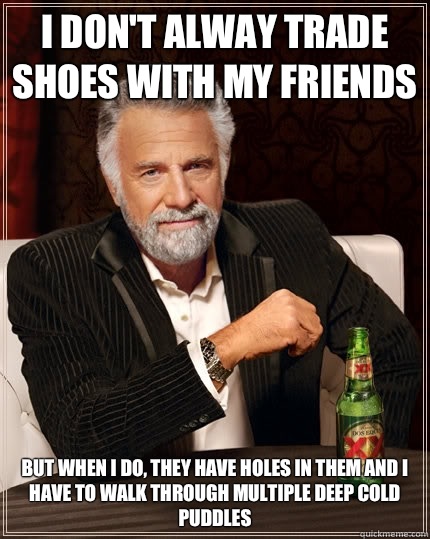 I don't alway trade shoes with my friends but when i do, they have holes in them and I have to walk through multiple deep cold puddles  The Most Interesting Man In The World