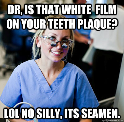 Dr, is that white  film on your teeth plaque? lol No silly, its seamen. - Dr, is that white  film on your teeth plaque? lol No silly, its seamen.  overworked dental student