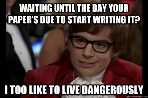 waiting until the day your paper's due to start writing it? i too like to live Dangerously  Dangerously - Austin Powers