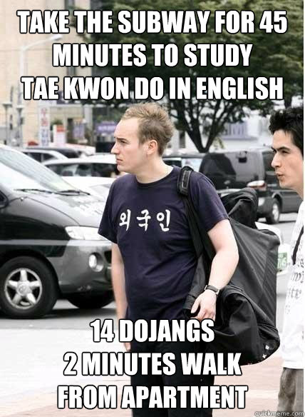 take the subway for 45 minutes to study 
tae kwon do in english 14 dojangs 
2 minutes walk 
from apartment  Clueless