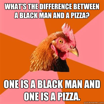 What's the difference between a black man and a pizza? ONE IS A BLACK MAN AND ONE IS A PIZZA.  Anti-Joke Chicken