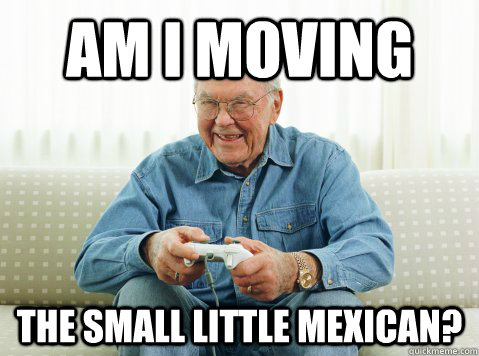 Am I moving  the small little mexican?  Hip Grandpa