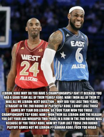 Lebron: kobe why do you have 5 championships? isnt it because you had a good team all of them years? Kobe: naw i won all of them it was all me Lebron: next question ... why did you lose two years straight in the 2nd round of playoffs? Kobe: i didnt lose t  