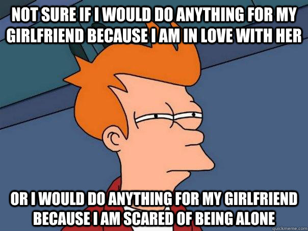 not sure if i would do anything for my girlfriend because i am in love with her or i would do anything for my girlfriend because i am scared of being alone  Futurama Fry