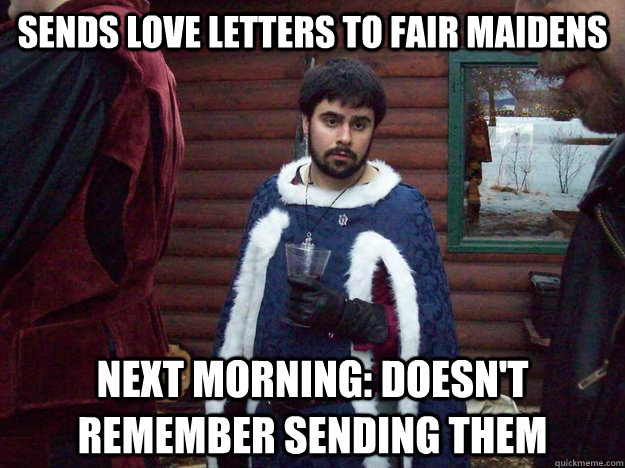 Sends love letters to fair maidens Next morning: Doesn't remember sending them  Raging Alcoholic King