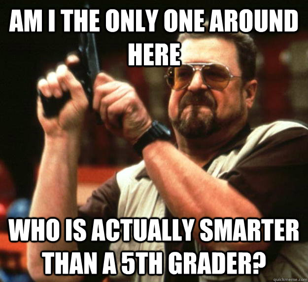 am I the only one around here who is actually smarter than a 5th grader?  Angry Walter