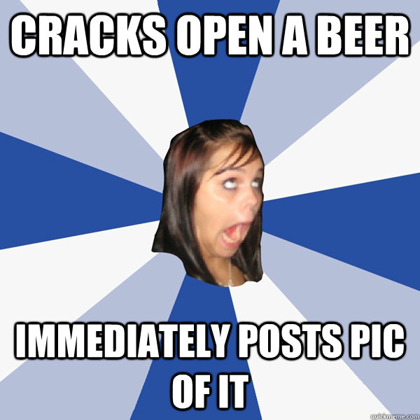 Cracks open a beer Immediately posts pic of it - Cracks open a beer Immediately posts pic of it  Annoying Facebook Girl