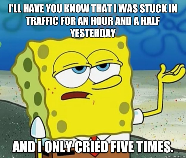 I'll have you know that I was stuck in traffic for an hour and a half yesterday And I only cried five times.   Tough Spongebob