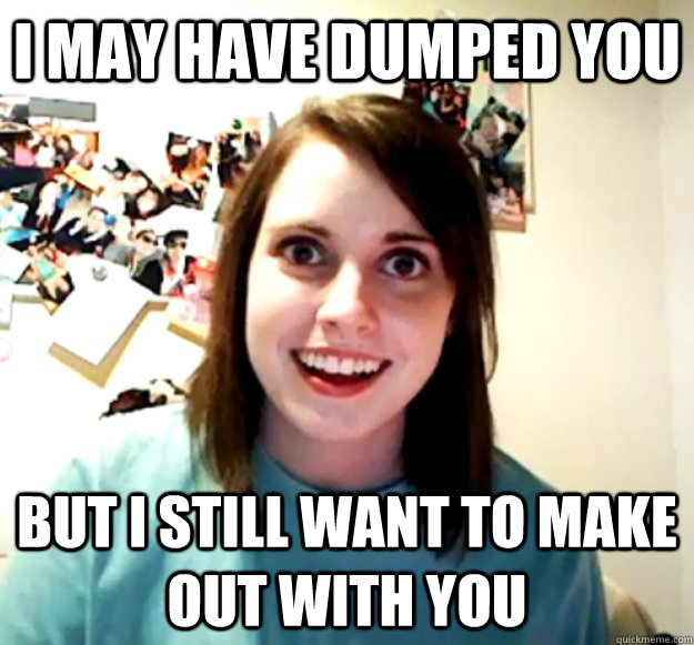 I may have dumped you but i still want to make out with you - I may have dumped you but i still want to make out with you  Overly Attached Girlfriend