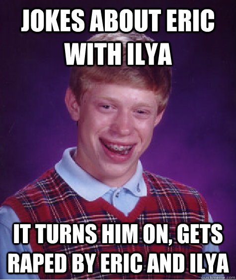 jokes about eric with ilya it turns him on, gets raped by eric and ilya - jokes about eric with ilya it turns him on, gets raped by eric and ilya  Bad Luck Brian