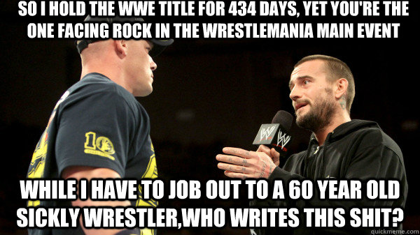 so i hold the wwe title for 434 days, yet you're the one facing rock in the wrestlemania main event while i have to job out to a 60 year old sickly wrestler,who writes this shit?  wwe cm punk