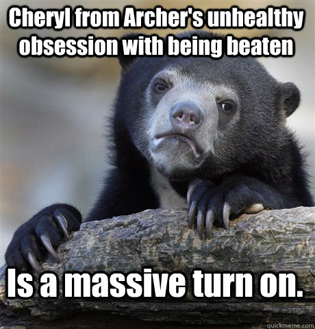 Cheryl from Archer's unhealthy obsession with being beaten Is a massive turn on.  Confession Bear