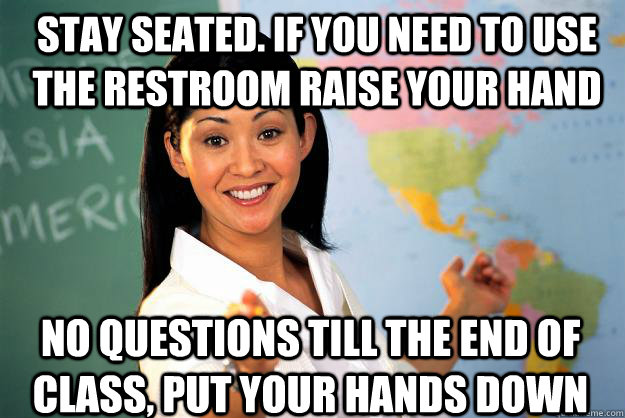 stay seated. If you need to use the restroom raise your hand No questions till the end of class, Put your hands down - stay seated. If you need to use the restroom raise your hand No questions till the end of class, Put your hands down  Unhelpful High School Teacher