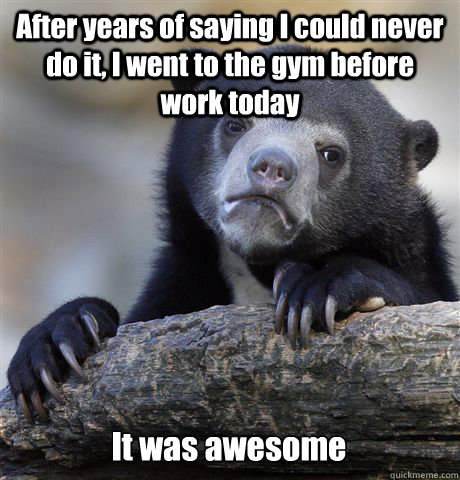 After years of saying I could never do it, I went to the gym before work today It was awesome - After years of saying I could never do it, I went to the gym before work today It was awesome  Confession Bear