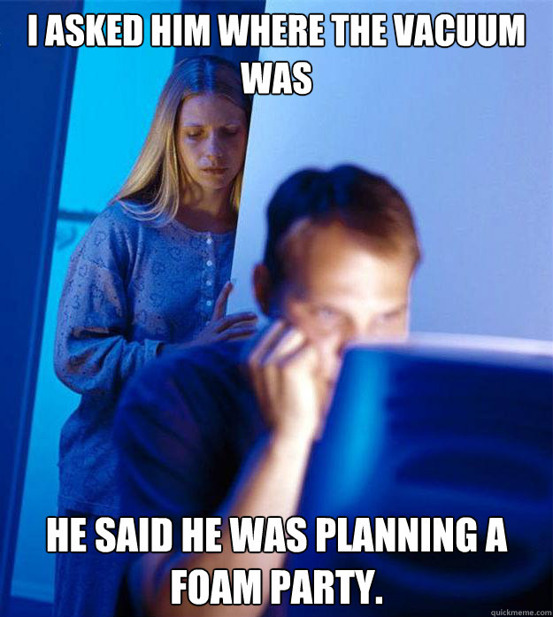 I asked him where the vacuum was He said he was planning a foam party.  Redditors Wife