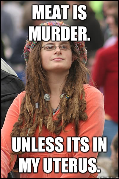 Meat is murder. Unless its in my uterus.  College Liberal