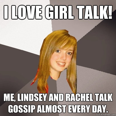 I love girl talk! Me, Lindsey and rachel talk gossip almost every day.  Musically Oblivious 8th Grader