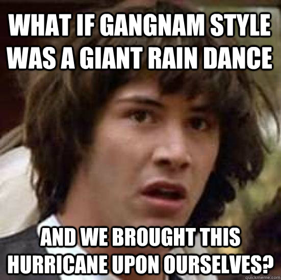 What if Gangnam style was a giant rain dance and we brought this hurricane upon ourselves?  conspiracy keanu