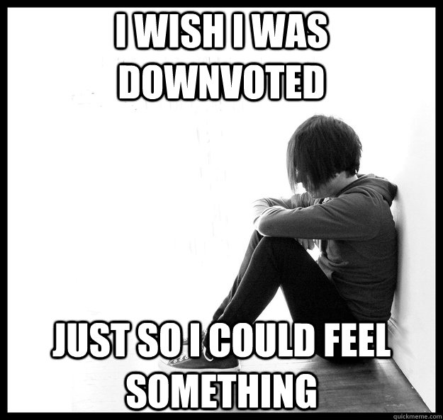 I wish I was downvoted Just so i could feel something - I wish I was downvoted Just so i could feel something  first world emo problems