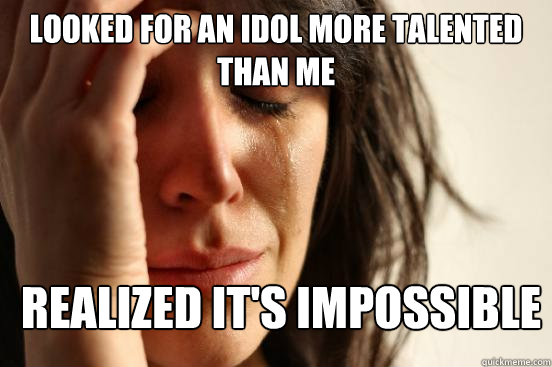 looked for an idol more talented than me realized it's impossible  First World Problems