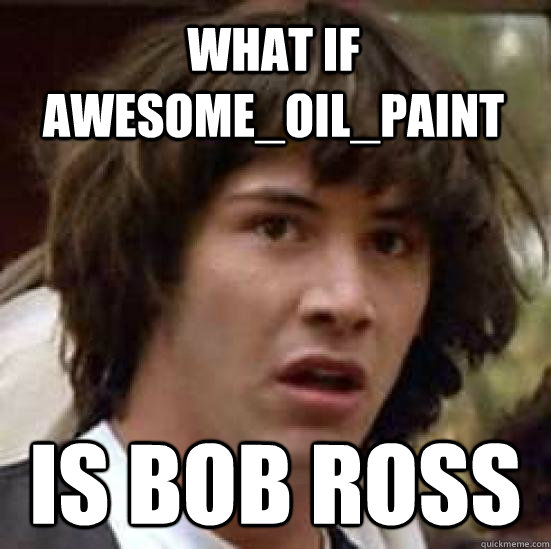 What if Awesome_oil_paint  is bob ross  conspiracy keanu