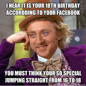 I hear it is your 18th birthday accordding to your facebook You must think your so special jumping straight from 16 to 18   willy wonka