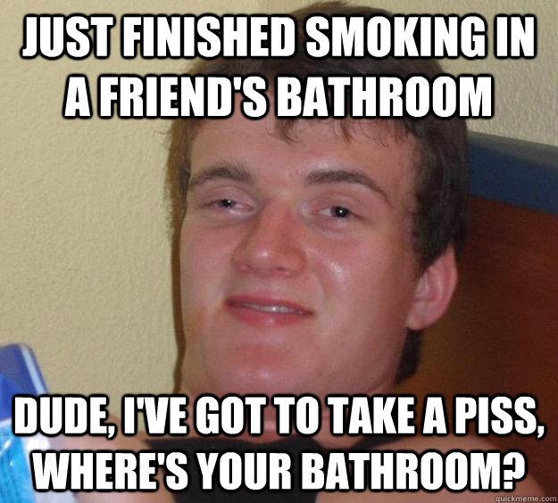 Just finished smoking in a friend's bathroom Dude, I've got to take a piss, where's your bathroom?  10 Guy