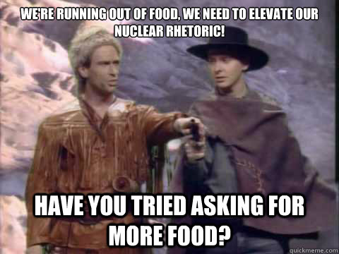 We're running out of food, we need to elevate our nuclear rhetoric! Have you tried asking for more food? - We're running out of food, we need to elevate our nuclear rhetoric! Have you tried asking for more food?  Running Faggot