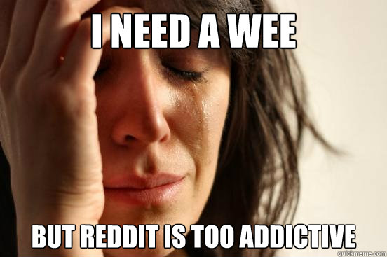 I need a wee but Reddit is too addictive  First World Problems